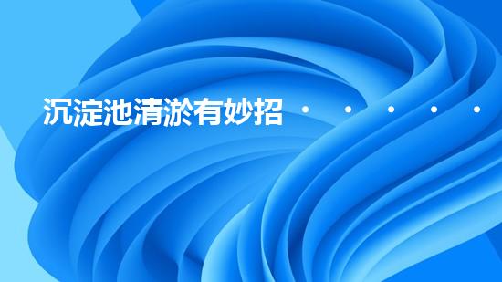 沉淀池清淤有妙招？這份方案值得一看！